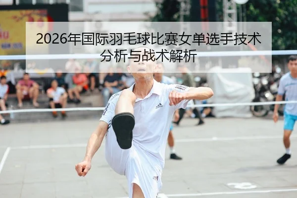 2026年国际羽毛球比赛女单选手技术分析与战术解析